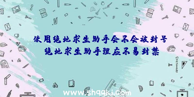 使用绝地求生助手会不会被封号？（绝地求生助手理应不易封禁,如今一直用游戏加加也不见封禁）